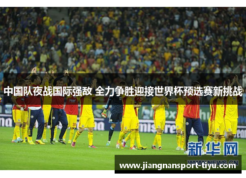 中国队夜战国际强敌 全力争胜迎接世界杯预选赛新挑战