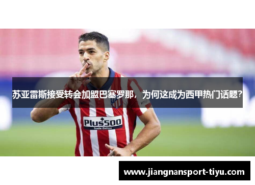 苏亚雷斯接受转会加盟巴塞罗那，为何这成为西甲热门话题？